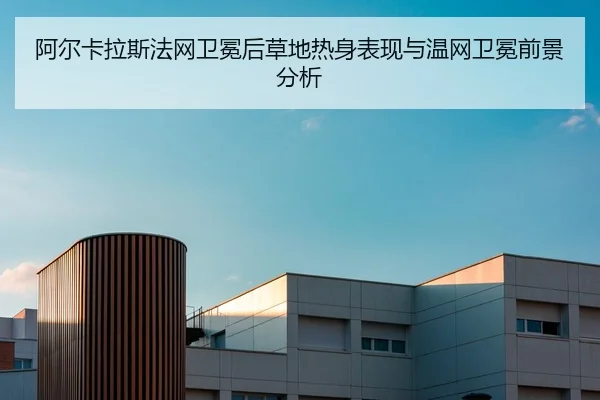 阿尔卡拉斯法网卫冕后草地热身表现与温网卫冕前景分析